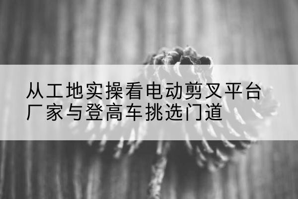 湖里电动剪叉升降平台厂家-从工地实操看电动剪叉平台厂家与登高车挑选门道