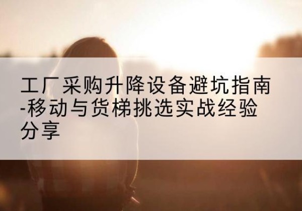 湖里移动式升降机怎么选-工厂采购升降设备避坑指南-移动与货梯挑选实战经验分享