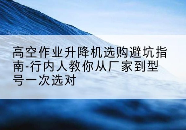 湖里升降平台厂家-高空作业升降机选购避坑指南-行内人教你从厂家到型号一次选对