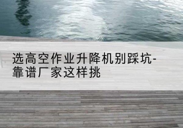 湖里剪叉式升降机厂家-选高空作业升降机别踩坑-靠谱厂家这样挑