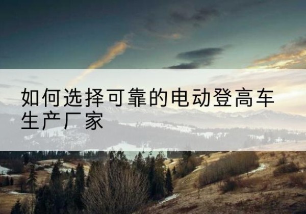 湖里电动登高车厂家-如何选择可靠的电动登高车生产厂家