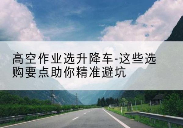 湖里升降车厂家-高空作业选升降车-这些选购要点助你*避坑