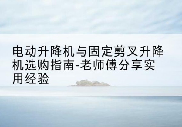 湖里电动升降机怎么选-电动升降机与固定剪叉升降机选购指南-老师傅分享实用经验