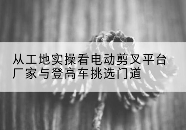 湖里电动剪叉升降平台厂家-从工地实操看电动剪叉平台厂家与登高车挑选门道